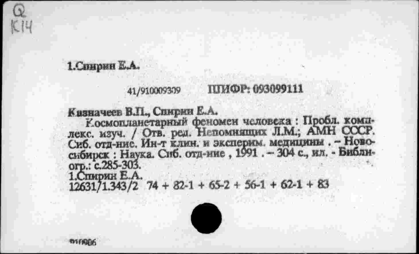 ﻿|С(Ч
1.Спнрин ЕЛ.
41/9100093Э9 ШИФР: 093099111
Казначеев В ЛЬ, Спирин Е.А.
Космопланетарный феномен человека : Пробл. комплекс. изуч. / Отв. ред. Непомнящих Л.М.; АМН СССР. Сиб. отд-нис. Ин-т клин, и эксперим. медицины . -Новосибирск : Наука. Сиб. отд-ние , 1у91 . — 304 с, ил. - Библм-огр.: с.285-303.
1.Спирин Е. А.	, т
12£31/1.343/2 14 + 82-1 + 65-2 + 56-1 + 62-1 + 83
«и«906